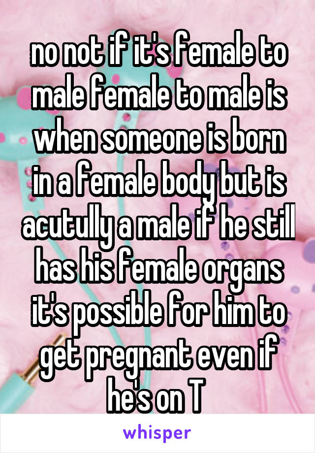 no not if it's female to male female to male is when someone is born in a female body but is acutully a male if he still has his female organs it's possible for him to get pregnant even if he's on T 