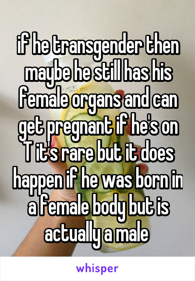 if he transgender then maybe he still has his female organs and can get pregnant if he's on T it's rare but it does happen if he was born in a female body but is actually a male 