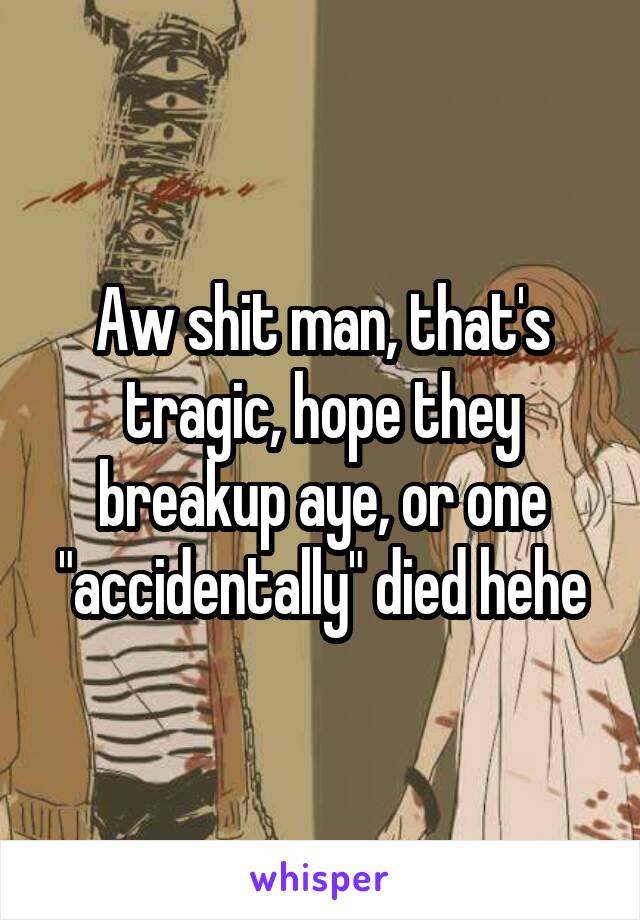 Aw shit man, that's tragic, hope they breakup aye, or one "accidentally" died hehe