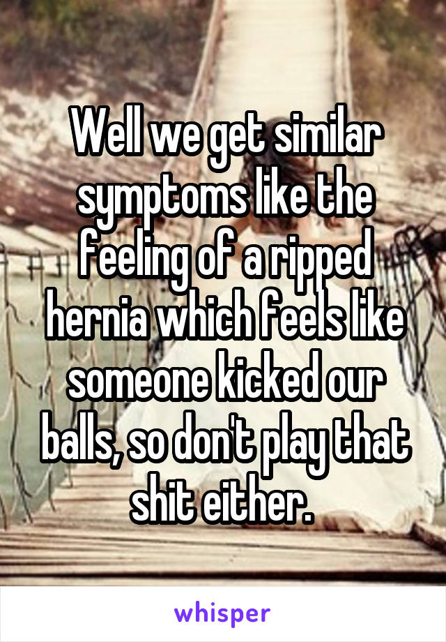 Well we get similar symptoms like the feeling of a ripped hernia which feels like someone kicked our balls, so don't play that shit either. 