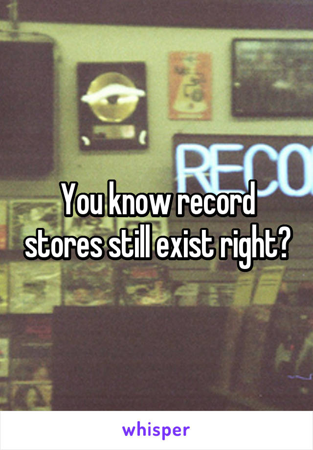 You know record stores still exist right?
