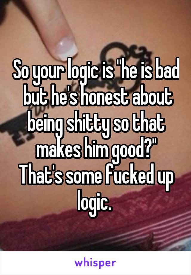 So your logic is "he is bad  but he's honest about being shitty so that makes him good?" That's some fucked up logic. 