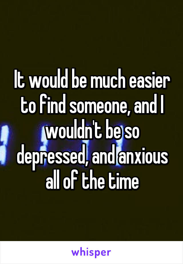 It would be much easier to find someone, and I wouldn't be so depressed, and anxious all of the time