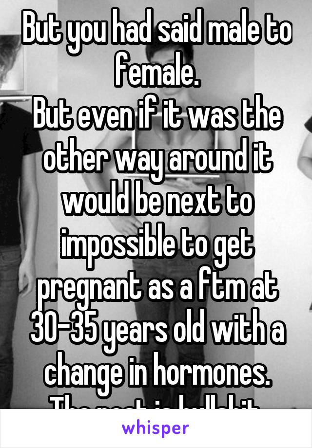 But you had said male to female.
But even if it was the other way around it would be next to impossible to get pregnant as a ftm at 30-35 years old with a change in hormones.
The post is bullshit.