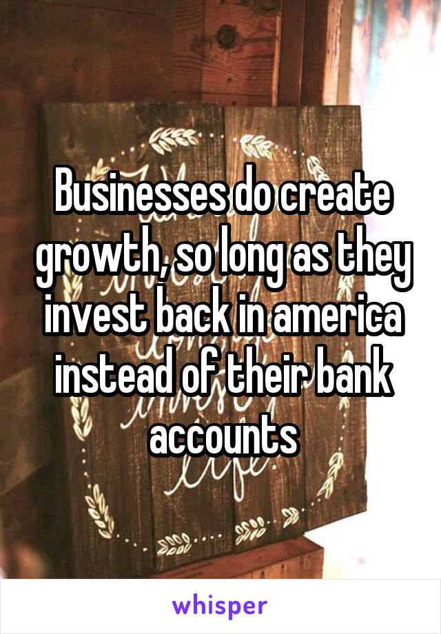 Businesses do create growth, so long as they invest back in america instead of their bank accounts