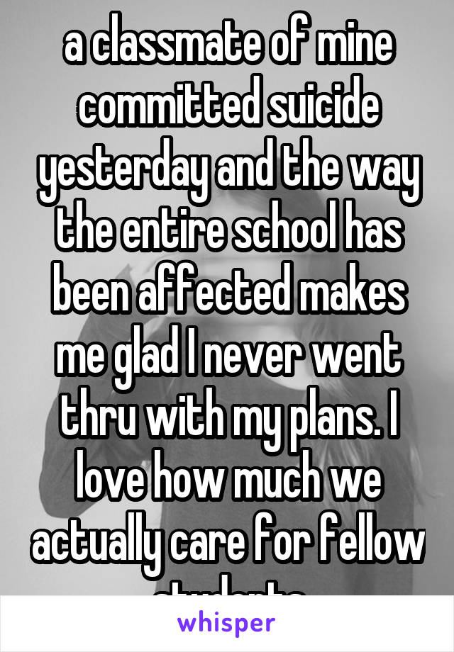 a classmate of mine committed suicide yesterday and the way the entire school has been affected makes me glad I never went thru with my plans. I love how much we actually care for fellow students