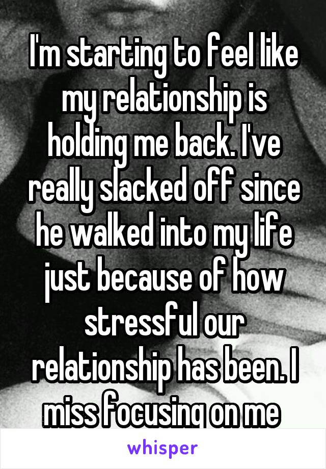 I'm starting to feel like my relationship is holding me back. I've really slacked off since he walked into my life just because of how stressful our relationship has been. I miss focusing on me 