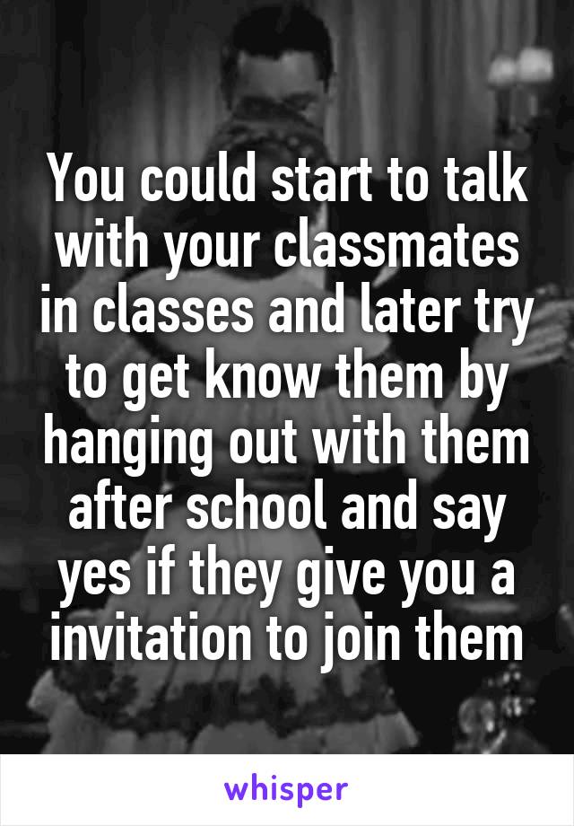 You could start to talk with your classmates in classes and later try to get know them by hanging out with them after school and say yes if they give you a invitation to join them
