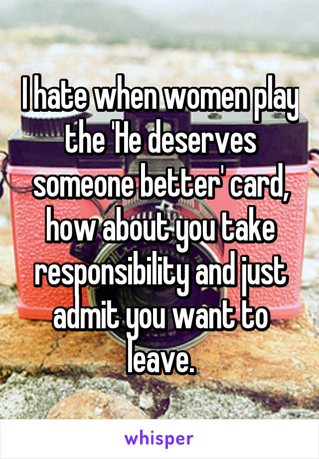 I hate when women play the 'He deserves someone better' card, how about you take responsibility and just admit you want to leave.
