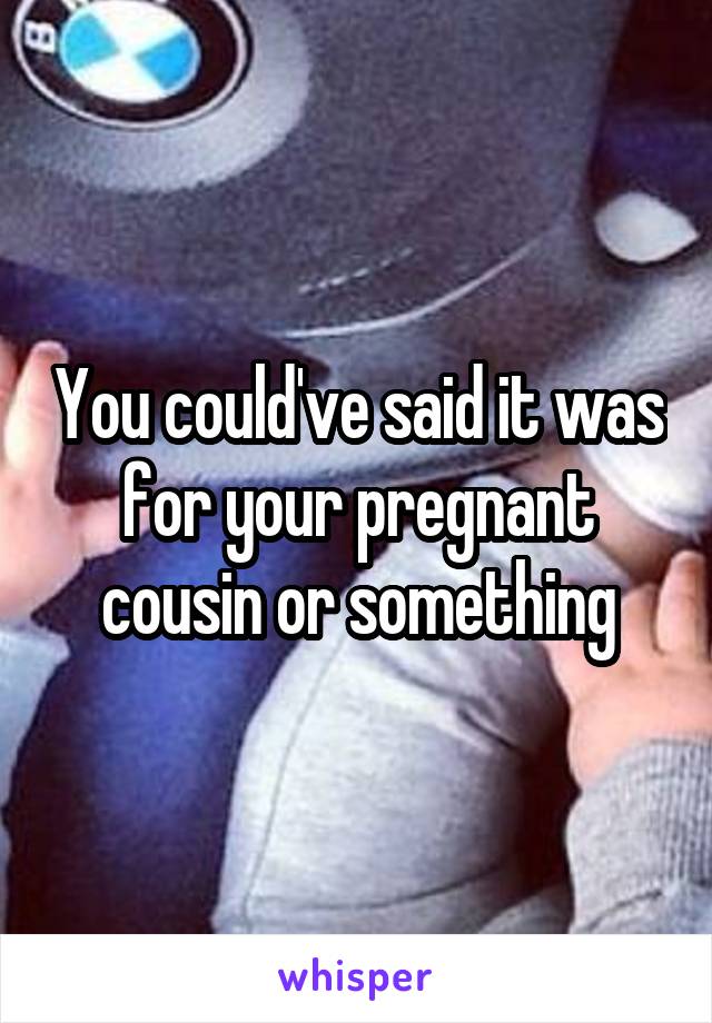 You could've said it was for your pregnant cousin or something