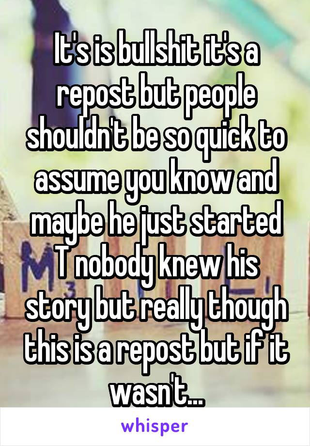 It's is bullshit it's a repost but people shouldn't be so quick to assume you know and maybe he just started T nobody knew his story but really though this is a repost but if it wasn't...