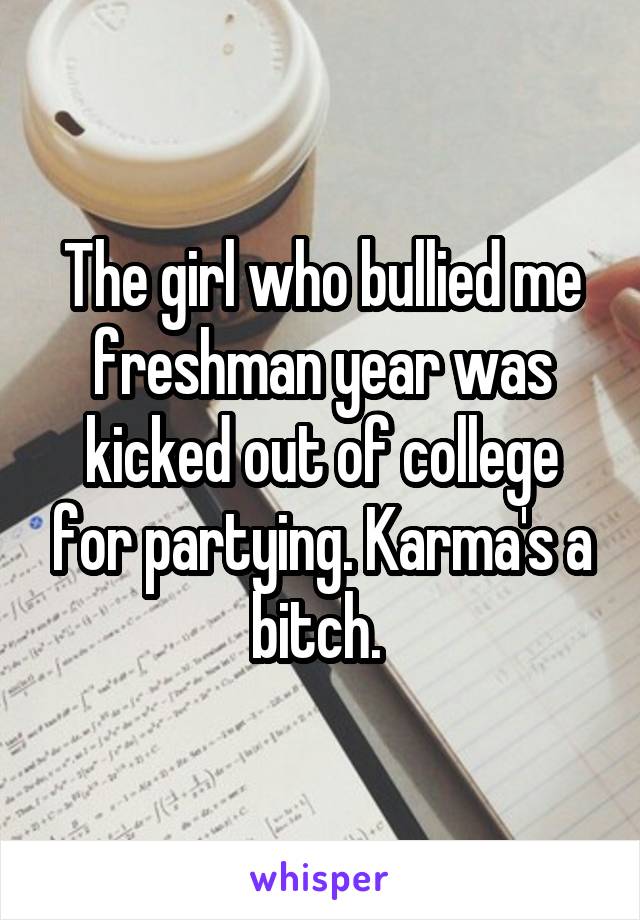 The girl who bullied me freshman year was kicked out of college for partying. Karma's a bitch. 