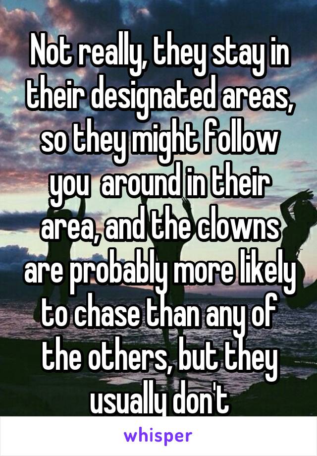 Not really, they stay in their designated areas, so they might follow you  around in their area, and the clowns are probably more likely to chase than any of the others, but they usually don't