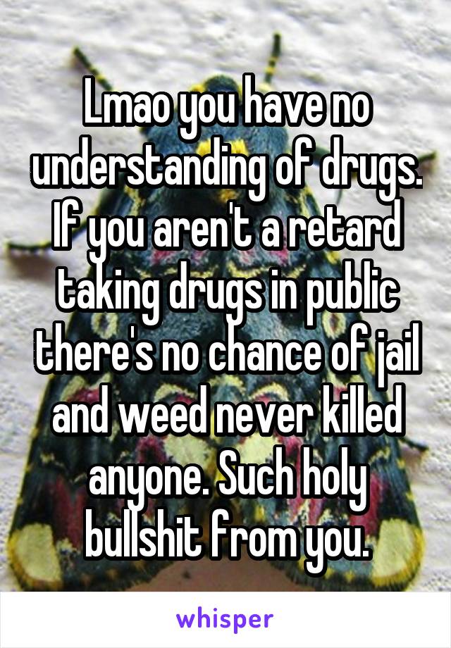 Lmao you have no understanding of drugs. If you aren't a retard taking drugs in public there's no chance of jail and weed never killed anyone. Such holy bullshit from you.