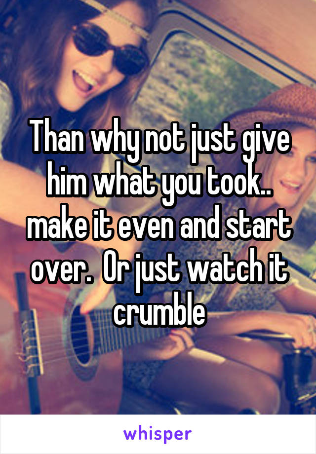 Than why not just give him what you took.. make it even and start over.  Or just watch it crumble