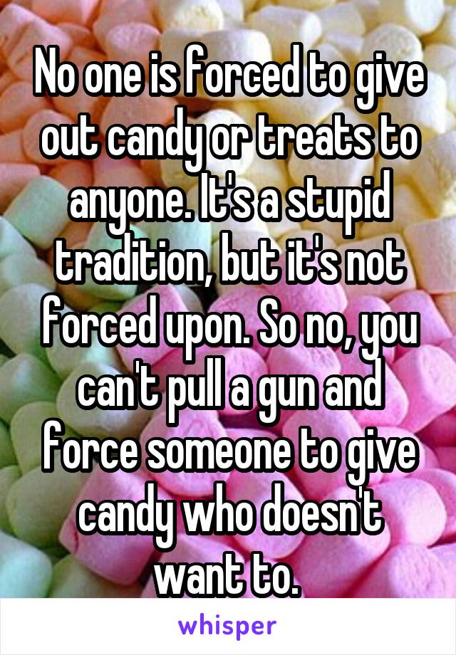 No one is forced to give out candy or treats to anyone. It's a stupid tradition, but it's not forced upon. So no, you can't pull a gun and force someone to give candy who doesn't want to. 