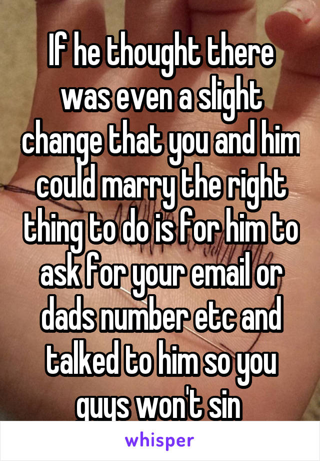 If he thought there was even a slight change that you and him could marry the right thing to do is for him to ask for your email or dads number etc and talked to him so you guys won't sin 