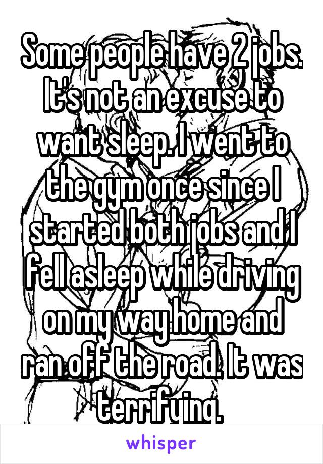 Some people have 2 jobs. It's not an excuse to want sleep. I went to the gym once since I started both jobs and I fell asleep while driving on my way home and ran off the road. It was terrifying. 