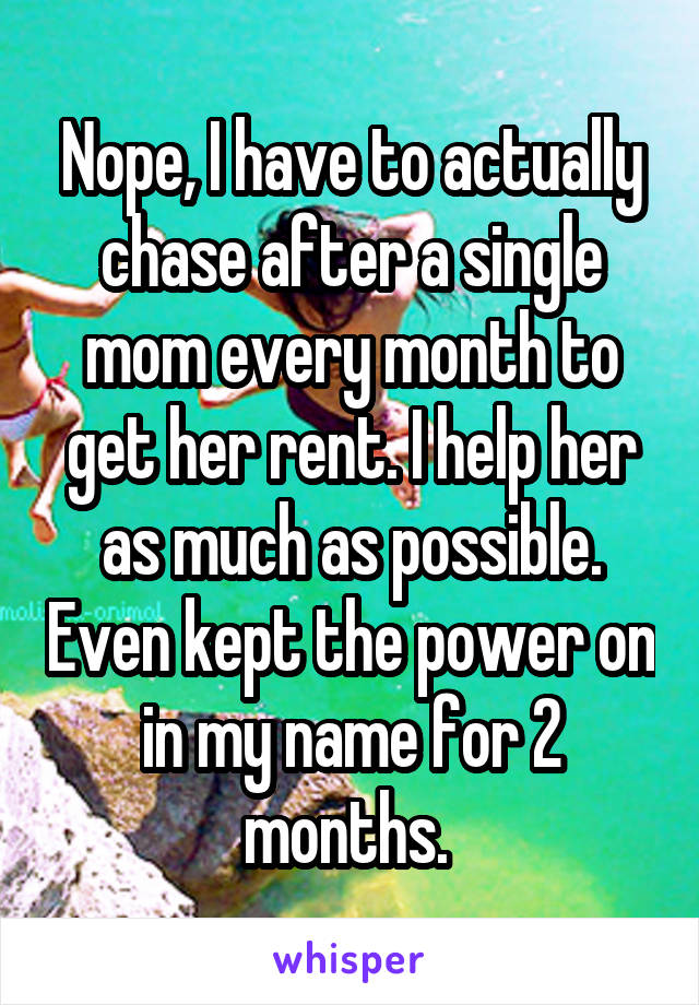 Nope, I have to actually chase after a single mom every month to get her rent. I help her as much as possible. Even kept the power on in my name for 2 months. 