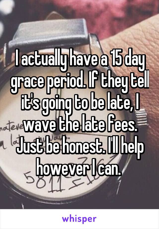 I actually have a 15 day grace period. If they tell it's going to be late, I wave the late fees. Just be honest. I'll help however I can. 