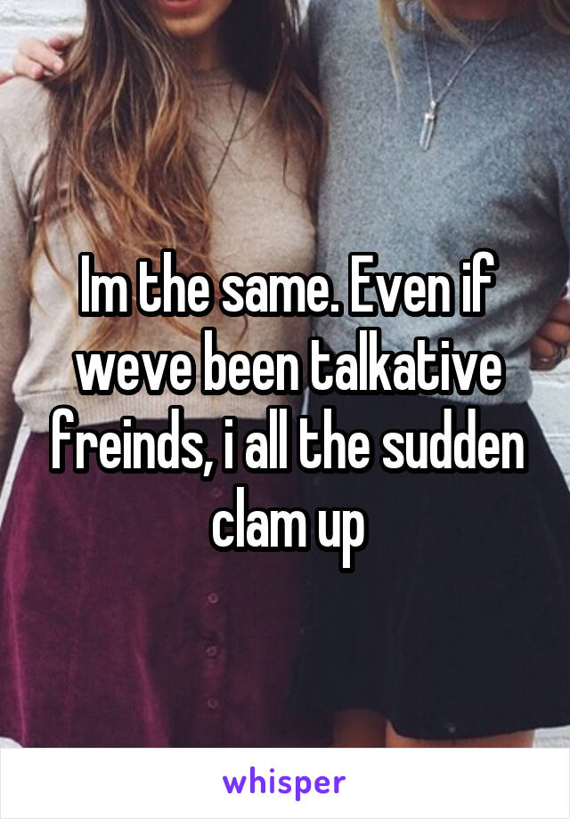 Im the same. Even if weve been talkative freinds, i all the sudden clam up