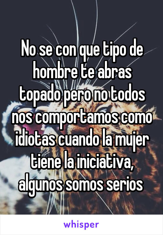 No se con que tipo de hombre te abras topado pero no todos nos comportamos como idiotas cuando la mujer tiene la iniciativa, algunos somos serios 