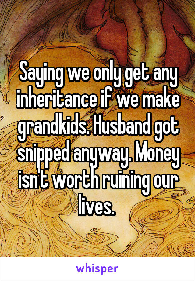 Saying we only get any inheritance if we make grandkids. Husband got snipped anyway. Money isn't worth ruining our lives. 