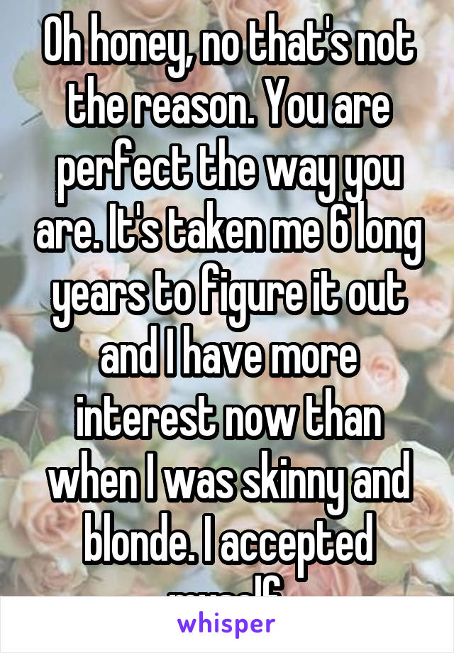 Oh honey, no that's not the reason. You are perfect the way you are. It's taken me 6 long years to figure it out and I have more interest now than when I was skinny and blonde. I accepted myself.