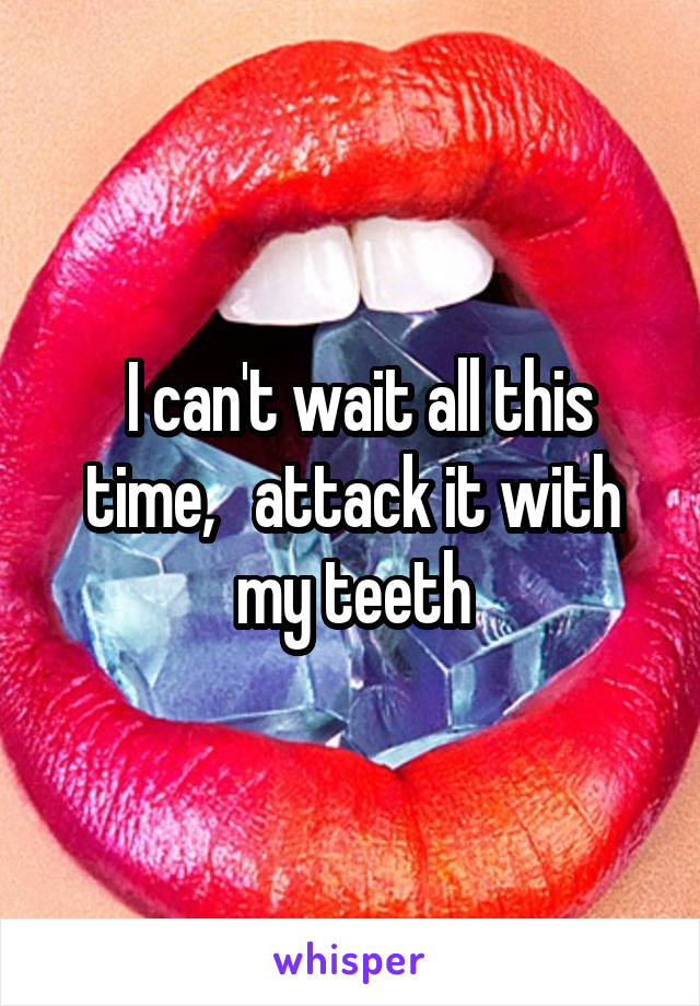  I can't wait all this time,   attack it with my teeth