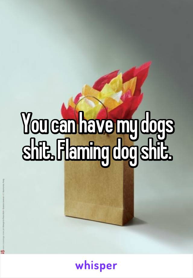 You can have my dogs shit. Flaming dog shit.