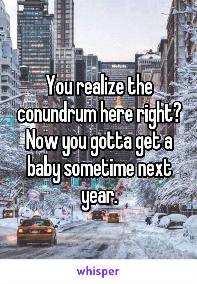 You realize the conundrum here right? Now you gotta get a baby sometime next year.