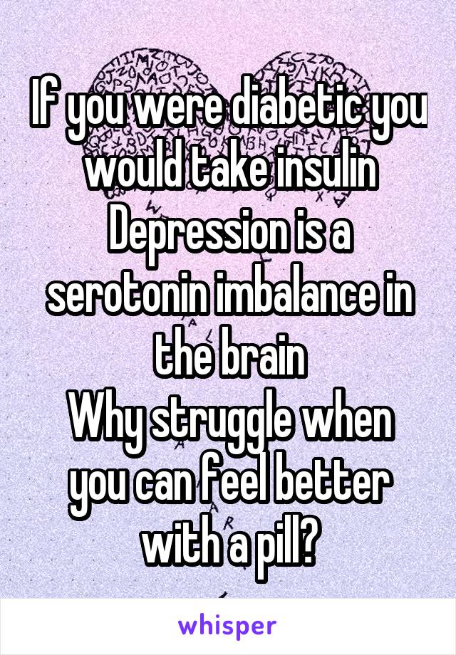 If you were diabetic you would take insulin
Depression is a serotonin imbalance in the brain
Why struggle when you can feel better with a pill?