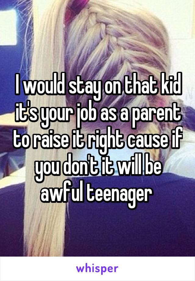 I would stay on that kid it's your job as a parent to raise it right cause if you don't it will be awful teenager 