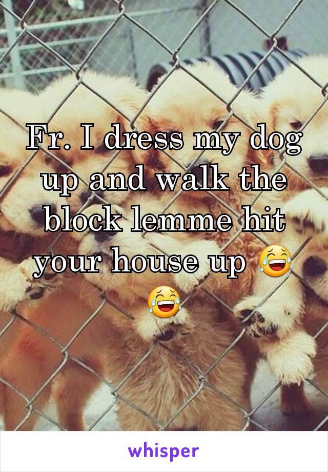 Fr. I dress my dog up and walk the block lemme hit your house up 😂😂