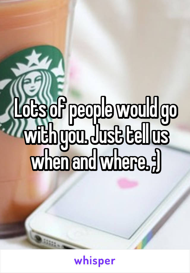 Lots of people would go with you. Just tell us when and where. ;)