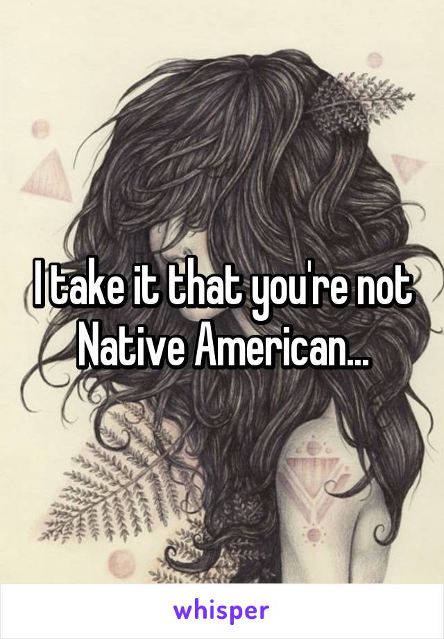 I take it that you're not Native American...