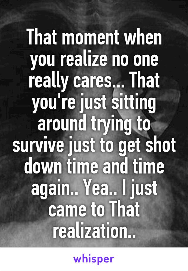 That moment when you realize no one really cares... That you're just sitting around trying to survive just to get shot down time and time again.. Yea.. I just came to That realization..