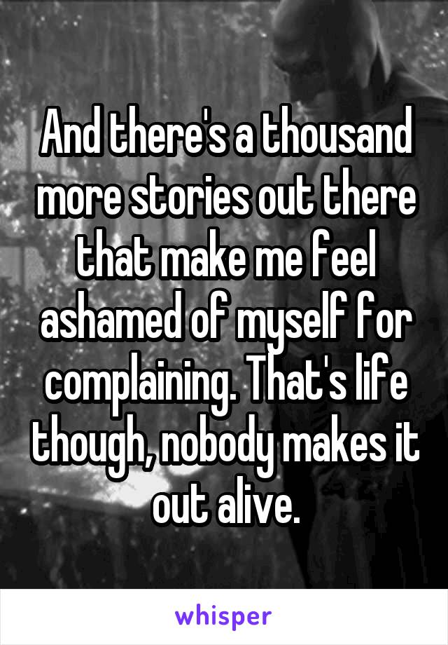 And there's a thousand more stories out there that make me feel ashamed of myself for complaining. That's life though, nobody makes it out alive.