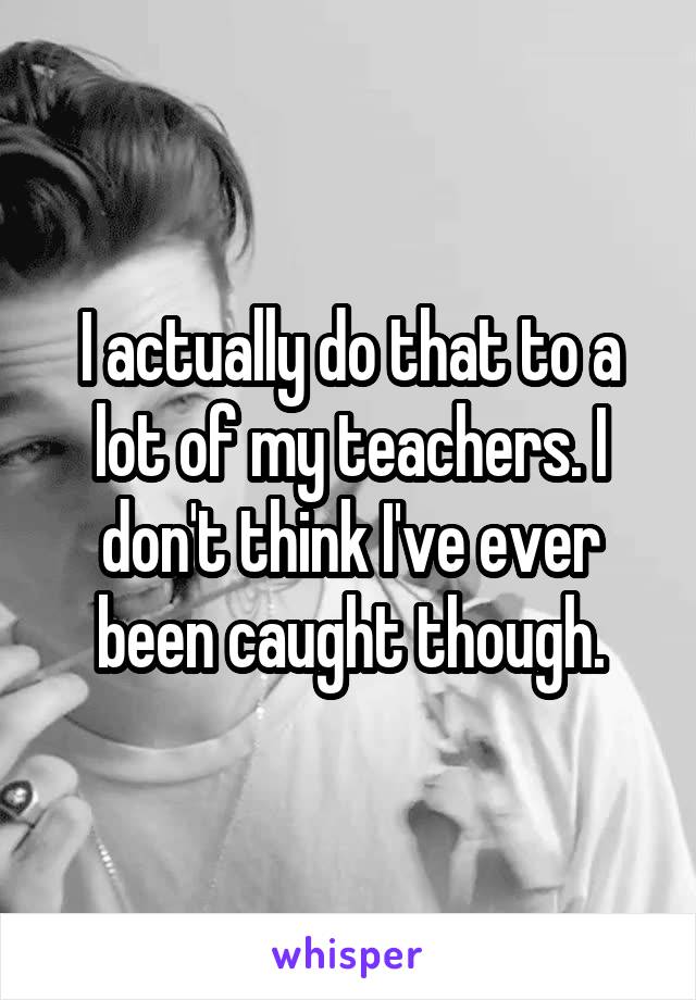 I actually do that to a lot of my teachers. I don't think I've ever been caught though.