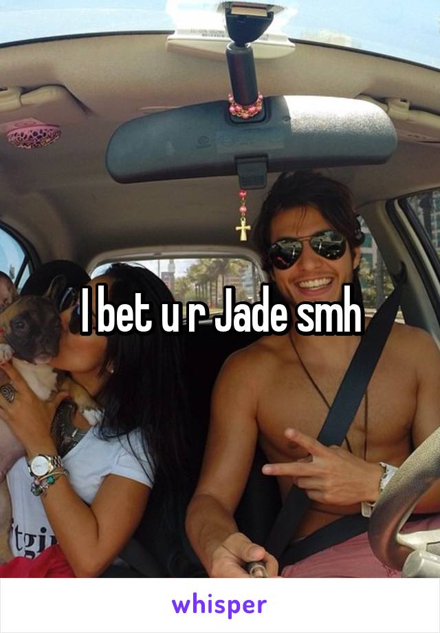 I bet u r Jade smh