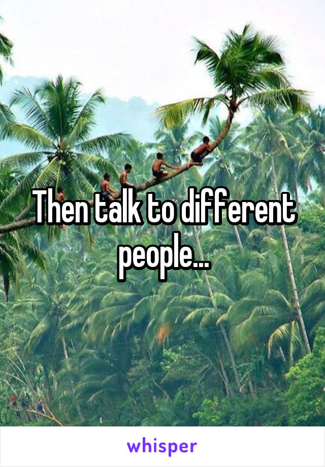 Then talk to different people...