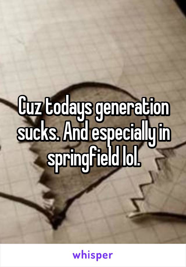 Cuz todays generation sucks. And especially in springfield lol.