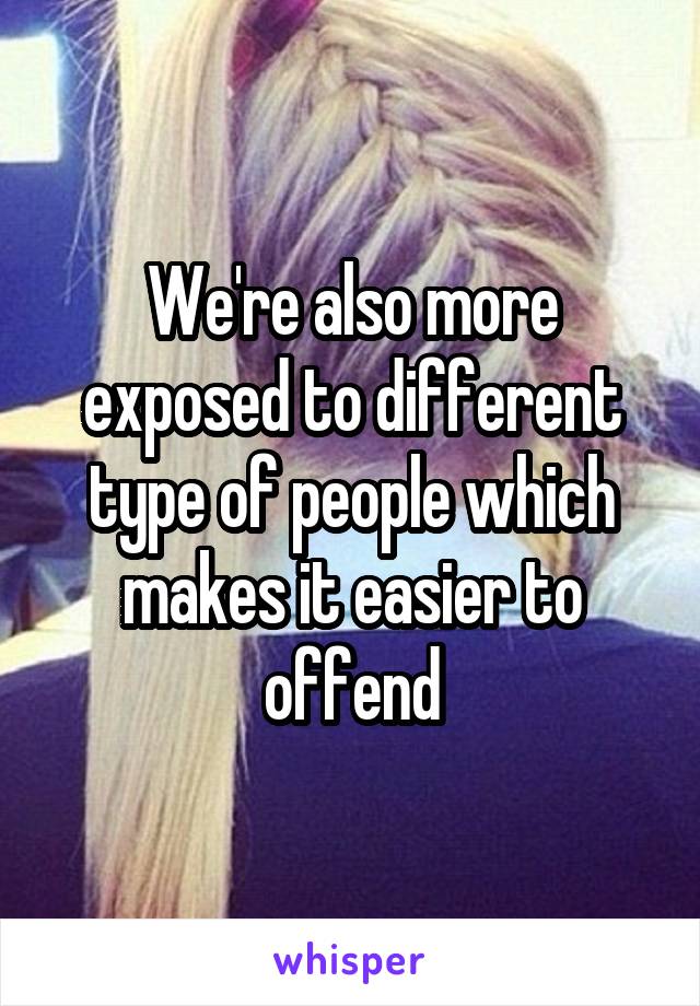 We're also more exposed to different type of people which makes it easier to offend