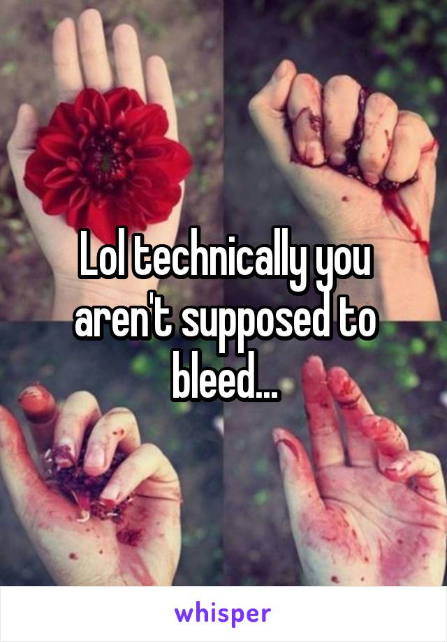 Lol technically you aren't supposed to bleed...