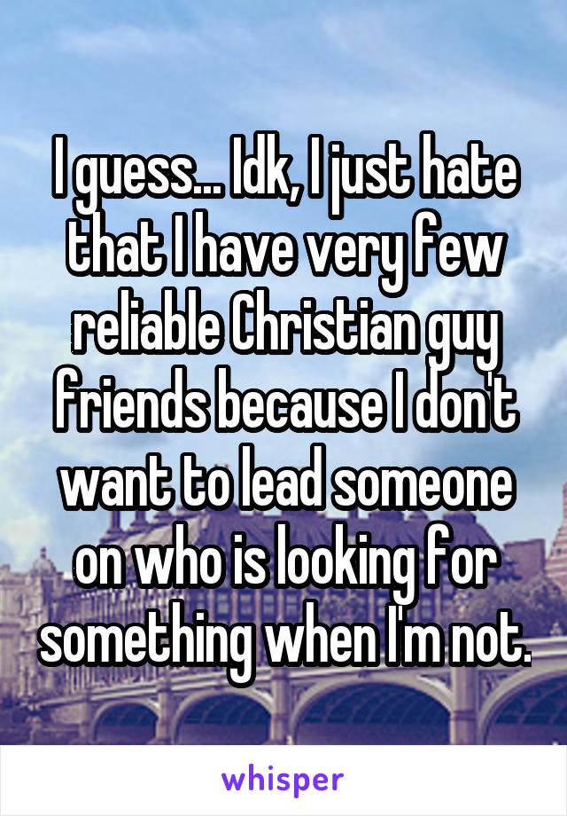 I guess... Idk, I just hate that I have very few reliable Christian guy friends because I don't want to lead someone on who is looking for something when I'm not.