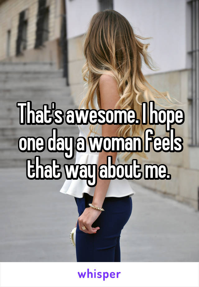 That's awesome. I hope one day a woman feels that way about me. 