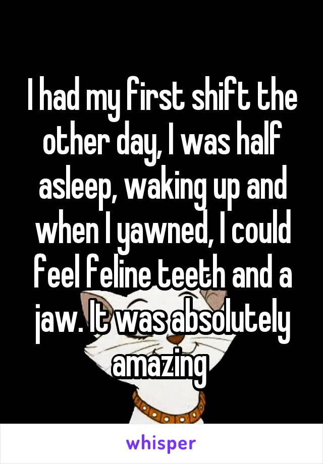 I had my first shift the other day, I was half asleep, waking up and when I yawned, I could feel feline teeth and a jaw. It was absolutely amazing 