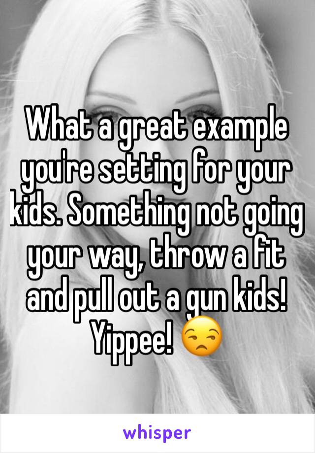 What a great example you're setting for your kids. Something not going your way, throw a fit and pull out a gun kids! Yippee! 😒