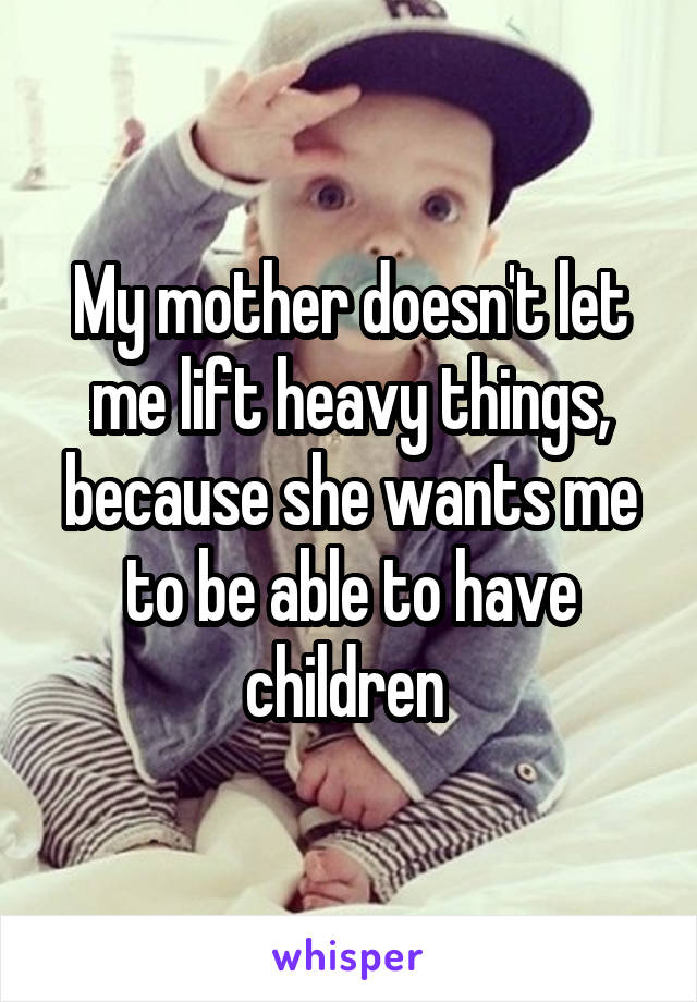 My mother doesn't let me lift heavy things, because she wants me to be able to have children 