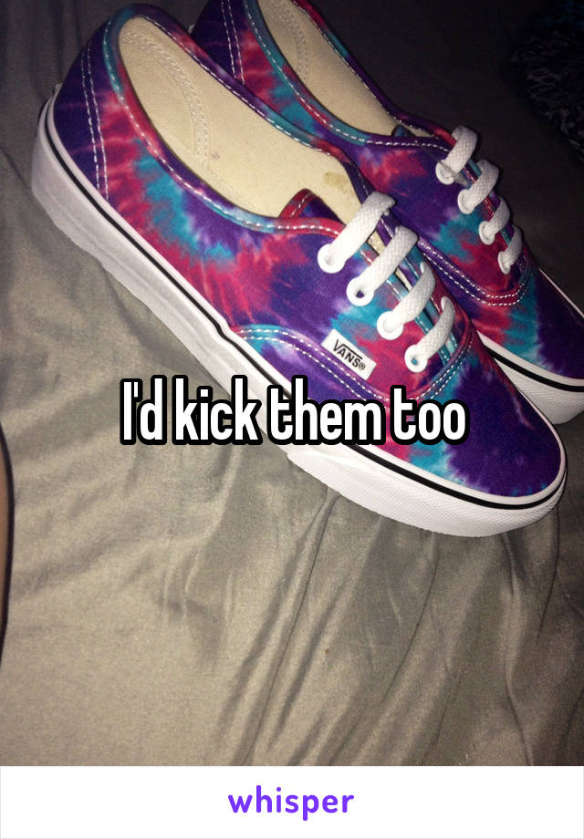 I'd kick them too